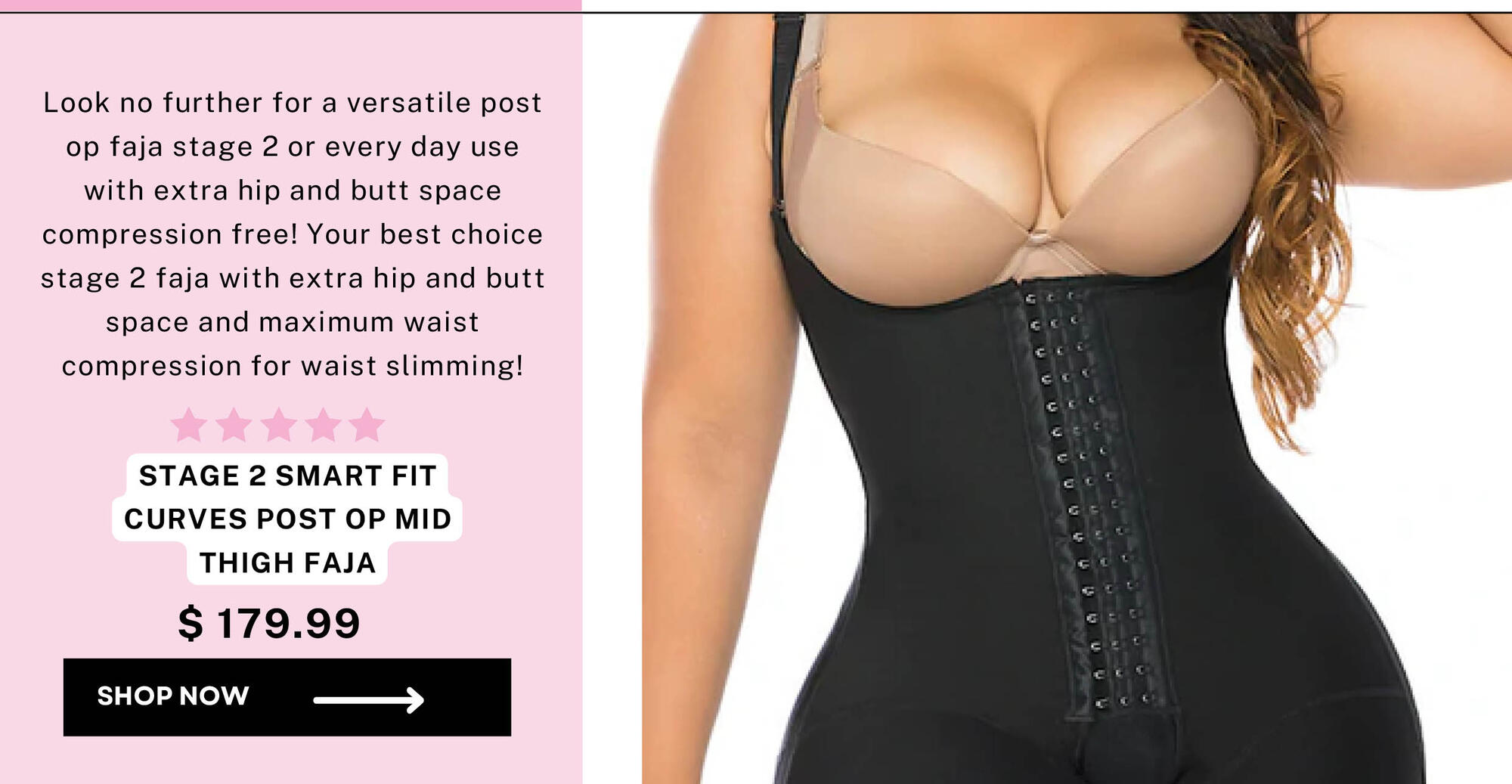  Look no further for a versatile post op faja stage 2 or every day use with extra hip and butt space compression free! Your best choice stage 2 faja with extra hip and butt space and maximum waist compression for waist slimming! STAGE 2 SMART FIT CURVES POST OP MID THIGH FAJA $179.99 SHOPNOW m 