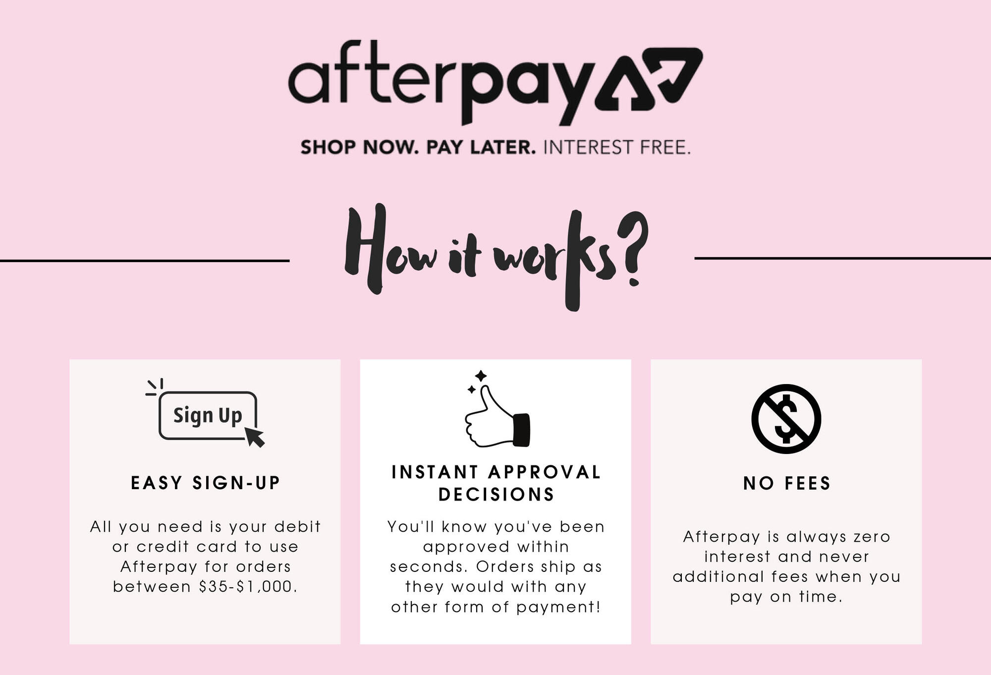 afterpaya? SHOP NOW. PAY LATER. INTEREST FREE. Al Sign Up snee EASY SIGN-UP All you need is your debit or credit card to use Afterpay for orders between $35-51,000. ow it worls? 521 INSTANT APPROVAL DECISIONS You'll know you've been approved within seconds. Orders ship as they would with any other form of payment! NO FEES Afterpay is always zero interest and never additional fees when you pay on time. 