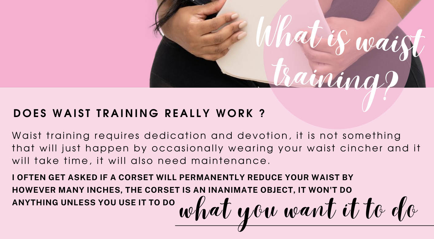  DOES WAIST TRAINING REALLY WORK ? Waist training requires dedication and devotion, it is not something that will just happen by occasionally wearing your waist cincher and it will take time, it will also need maintenance. 1 OFTEN GET ASKED IF A CORSET WILL PERMANENTLY REDUCE YOUR WAIST BY HOWEVER MANY INCHES, THE CORSET IS AN INANIMATE OBJECT, IT WON'T DO ANYTHING UNLESS YOU USEITTO DO Wat yw Wamt ,t t@ 66 